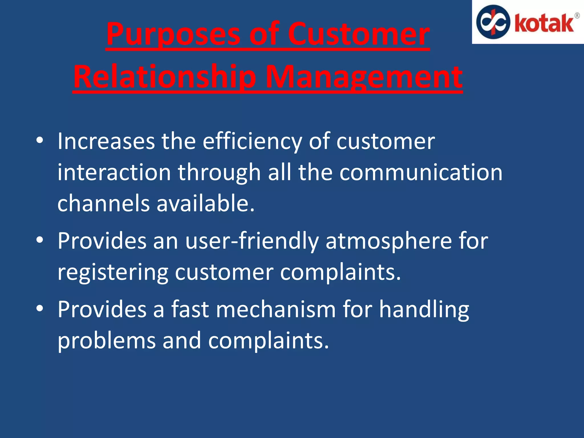 Purposes of Customer
Relationship Management
• Increases the efficiency of customer
interaction through all the communication
channels available.
• Provides an user-friendly atmosphere for
registering customer complaints.
• Provides a fast mechanism for handling
problems and complaints.
 
