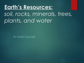 Earth’s Resources:
soil, rocks, minerals, trees,
plants, and water
BY ANIKET SOLANKE
 