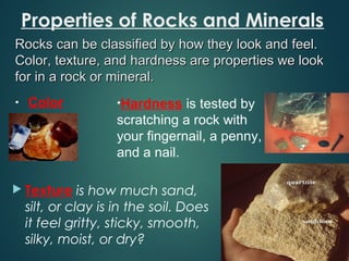 Properties of Rocks and Minerals
 Texture is how much sand,
silt, or clay is in the soil. Does
it feel gritty, sticky, smooth,
silky, moist, or dry?
Rocks can be classified by how they look and feel.Rocks can be classified by how they look and feel.
Color, texture, and hardness are properties we lookColor, texture, and hardness are properties we look
for in a rock or mineral.for in a rock or mineral.
• Color •Hardness is tested by
scratching a rock with
your fingernail, a penny,
and a nail.
 