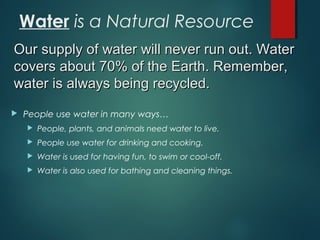 Water is a Natural Resource
 People use water in many ways…
 People, plants, and animals need water to live.
 People use water for drinking and cooking.
 Water is used for having fun, to swim or cool-off.
 Water is also used for bathing and cleaning things.
Our supply of water will never run out. WaterOur supply of water will never run out. Water
covers about 70% of the Earth. Remember,covers about 70% of the Earth. Remember,
water is always being recycled.water is always being recycled.
 