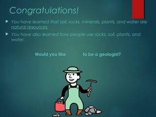 Congratulations!
 You have learned that soil, rocks, minerals, plants, and water are
natural resources.
 You have also learned how people use rocks, soil, plants, and
water.
Would you like to be a geologist?
 