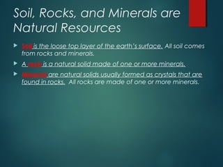 Soil, Rocks, and Minerals are
Natural Resources
 Soil is the loose top layer of the earth’s surface. All soil comes
from rocks and minerals.
 A rock is a natural solid made of one or more minerals.
 Minerals are natural solids usually formed as crystals that are
found in rocks. All rocks are made of one or more minerals.
 