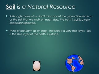 Soil is a Natural Resource
 Although many of us don't think about the ground beneath us
or the soil that we walk on each day, the truth is soil is a very
important resource.
 Think of the Earth as an egg. The shell is a very thin layer. Soil
is the thin layer of the Earth’s surface.
 