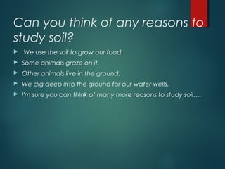 Can you think of any reasons to
study soil? 
 We use the soil to grow our food.
 Some animals graze on it.
 Other animals live in the ground.
 We dig deep into the ground for our water wells.
 I'm sure you can think of many more reasons to study soil….
 