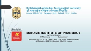 Dr.Babasaheb Ambedkar Technological University
डॉ. बाबासाहेब आंबेडकर तंत्रशास्त्र विद्यापीठ
Lonere-402103 Tal- Mangaon, Dist- Raigad (M.S.) India.
MAHAVIR INSTITUTE OF PHARMACY
DTE CODE-5281
D.Pharmacy B.pharmacy
Approved by AICTC, PCI New Delhi, DTE, Govt. of Maharashtra
Affiliated to MSBTE, Mumbai, DBATU, Lonere
 