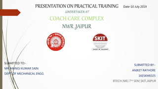 PRESENTATION ON PRACTICAL TRAINING
UNDERTAKEN AT
COACH CARE COMPLEX
NWR ,JAIPUR
SUBMITTED BY:-
ANIKET RATHORE
16ESKME025
BTECH (ME) 7TH SEM,SKIT,JAIPUR
SUBMITTED TO:-
MR. MANOJ KUMAR SAIN
DEPT. OF MECHANICAL ENGG.
Date-10 July 2019
 