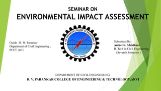 SEMINAR ON
ENVIRONMENTAL IMPACT ASSESSMENT
Guide : R. W. Parankar
Department of Civil Engineering ,
PCET, Arvi.
Submitted By:
Aniket R. Maldhure
B. Tech in Civil Engineering
(Seventh Semester )
DEPARTMENT OF CIVIL ENGINEERING
R. V. PARANKAR COLLEGE OF ENGINEERING & TECHNOLOGY,ARVI
 
