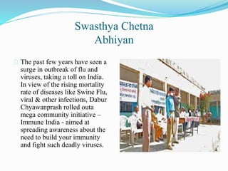 Swasthya Chetna
Abhiyan
The past few years have seen a
surge in outbreak of flu and
viruses, taking a toll on India.
In view of the rising mortality
rate of diseases like Swine Flu,
viral & other infections, Dabur
Chyawanprash rolled outa
mega community initiative –
Immune India - aimed at
spreading awareness about the
need to build your immunity
and fight such deadly viruses.
 