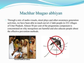 Machhar bhagao abhiyan
Through a mix of audio-visuals, street plays and other awareness generation
activities, we have been able to reach out to1.2 lakh people in 232 villages
of Uttar Pradesh. Almost 50 per cent of the programme component is
concentrated on why mosquitoes are harmful and also educate people about
the effective prevention methods.
 
