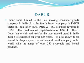 DABUR
Dabur India limited is the Fast moving consumer goods
company In India .It is the fourth largest company in FMCG
sector in India after HUL, P&G & ITC.Its annual revenue is
US$1 Billion and market capitalization of US$ 4 Billion1.
Dabur has established itself as the most trusted brand in India
during its existence for over 125 years. It is also known to be
one of the largest ayurvedic and natural health company in the
world with the range of over 250 ayurvedic and herbal
products.
 