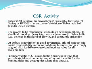CSR Activity
Dabur’s CSR initiatives are driven through Sustainable Development
Society or SUNDESH, an outcome of the vision of Dabur India Ltd
founder Dr. S.K Burman.
For growth to be responsible, it should go beyond numbers... It
should do good to the society, create a better world. Dabur India
Ltd. believes in this kind of growth, and constantly strives for.
At Dabur, commitment to good governance, ethical conduct and
social responsibility is core way of doing business, and is strongly
aligned with its drive to create and increase value for all
stakeholders.
Company define CSR as conducting business in ways that
provide social environmental and economic benefits for the
communities and geographies where they operate.
 