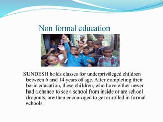 Non formal education
SUNDESH holds classes for underprivileged children
between 6 and 14 years of age. After completing their
basic education, these children, who have either never
had a chance to see a school from inside or are school
dropouts, are then encouraged to get enrolled in formal
schools
 