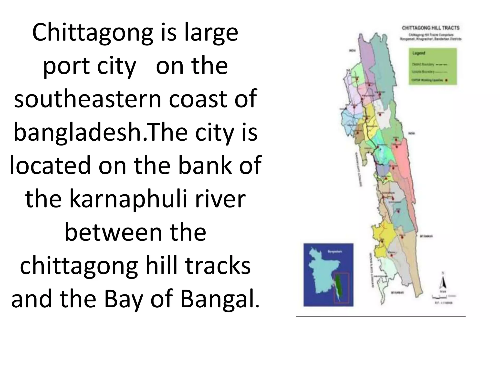 Chittagong is large
port city on the
southeastern coast of
bangladesh.The city is
located on the bank of
the karnaphuli river
between the
chittagong hill tracks
and the Bay of Bangal.
 