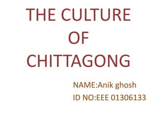 THE CULTURE
OF
CHITTAGONG
NAME:Anik ghosh
ID NO:EEE 01306133
 