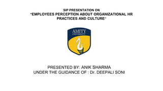SIP PRESENTATION ON
"EMPLOYEES PERCEPTION ABOUT ORGANIZATIONAL HR
PRACTICES AND CULTURE”
PRESENTED BY: ANIK SHARMA
UNDER THE GUIDANCE OF : Dr. DEEPALI SONI
 