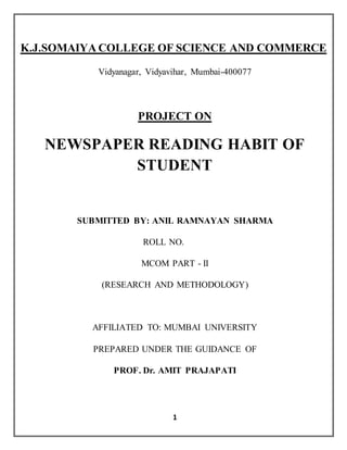 K.J.SOMAIYA COLLEGE OF SCIENCE AND COMMERCE 
Vidyanagar, Vidyavihar, Mumbai-400077 
PROJECT ON 
NEWSPAPER READING HABIT OF 
STUDENT 
SUBMITTED BY: ANIL RAMNAYAN SHARMA 
ROLL NO. 
MCOM PART - II 
(RESEARCH AND METHODOLOGY) 
AFFILIATED TO: MUMBAI UNIVERSITY 
PREPARED UNDER THE GUIDANCE OF 
PROF. Dr. AMIT PRAJAPATI 
1 
 