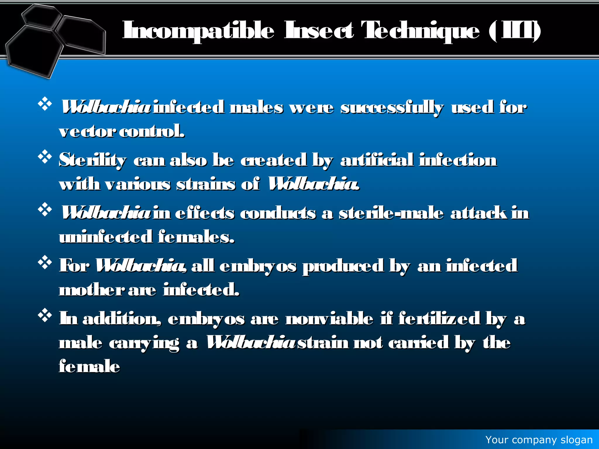 Your company slogan
Incompatible Insect Technique (IIT)
 WolbachiaWolbachiainfected males were successfully used forinfected males were successfully used for
vectorcontrol.vectorcontrol.
 Sterility can also be created by artificial infectionSterility can also be created by artificial infection
with various strains ofwith various strains of Wolbachia.Wolbachia.
 WolbachiaWolbachiain effects conducts a sterile-male attack inin effects conducts a sterile-male attack in
uninfected females.uninfected females.
 ForFor Wolbachia,Wolbachia, all embryos produced by an infectedall embryos produced by an infected
motherare infected.motherare infected.
 In addition, embryos are nonviable if fertilized by aIn addition, embryos are nonviable if fertilized by a
male carrying amale carrying a WolbachiaWolbachiastrain not carried by thestrain not carried by the
femalefemale
 