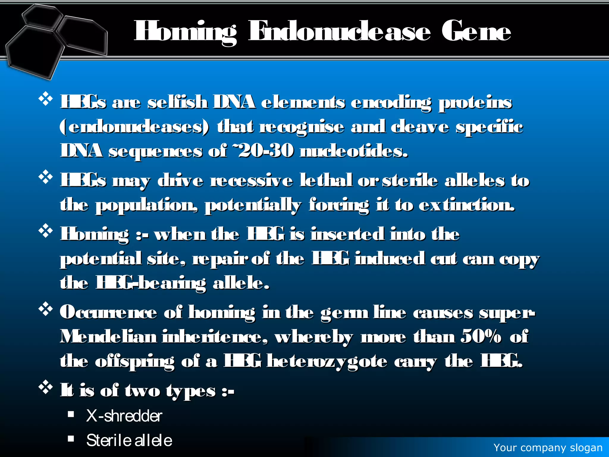 Your company slogan
Homing Endonuclease Gene
 HEGs are selfish DNA elements encoding proteinsHEGs are selfish DNA elements encoding proteins
(endonucleases) that recognise and cleave specific(endonucleases) that recognise and cleave specific
DNA sequences of ˜20-30 nucleotides.DNA sequences of ˜20-30 nucleotides.
 HEGs may drive recessive lethal orsterile alleles toHEGs may drive recessive lethal orsterile alleles to
the population, potentially forcing it to extinction.the population, potentially forcing it to extinction.
 Homing :- when the HEG is inserted into theHoming :- when the HEG is inserted into the
potential site, repairof the HEG induced cut can copypotential site, repairof the HEG induced cut can copy
the HEG-bearing allele.the HEG-bearing allele.
 Occurrence of homing in the germ line causes super-Occurrence of homing in the germ line causes super-
Mendelian inheritence, whereby more than 50% ofMendelian inheritence, whereby more than 50% of
the offspring of a HEG heterozygote carry the HEG.the offspring of a HEG heterozygote carry the HEG.
 It is of two types :-It is of two types :-
 X-shredder
 Sterileallele
 