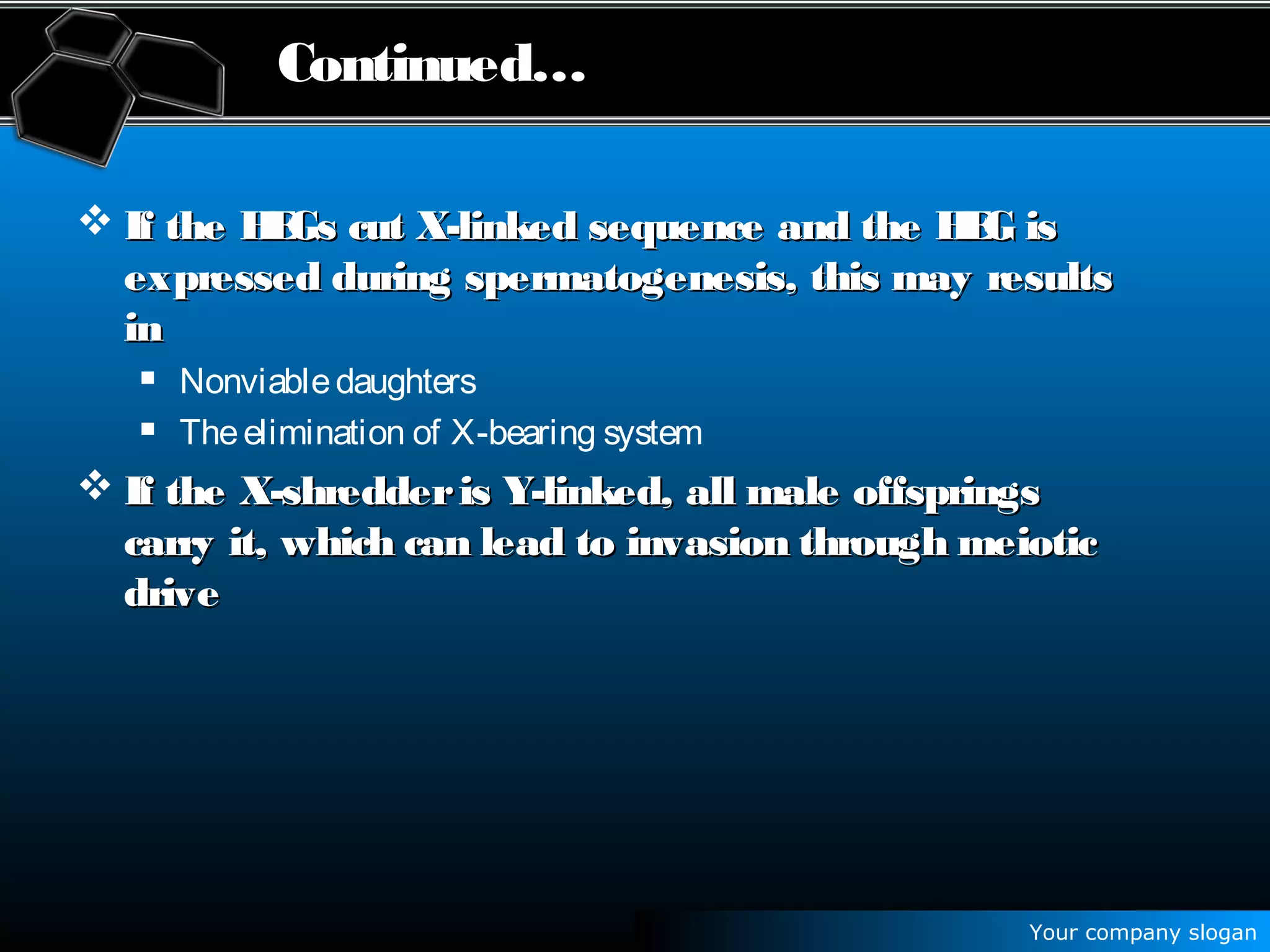 Your company slogan
Continued…
 If the HEGs cut X-linked sequence and the HEG isIf the HEGs cut X-linked sequence and the HEG is
expressed during spermatogenesis, this may resultsexpressed during spermatogenesis, this may results
inin
 Nonviabledaughters
 Theelimination of X-bearing system
 If the X-shredderis Y-linked, all male offspringsIf the X-shredderis Y-linked, all male offsprings
carry it, which can lead to invasion through meioticcarry it, which can lead to invasion through meiotic
drivedrive
 