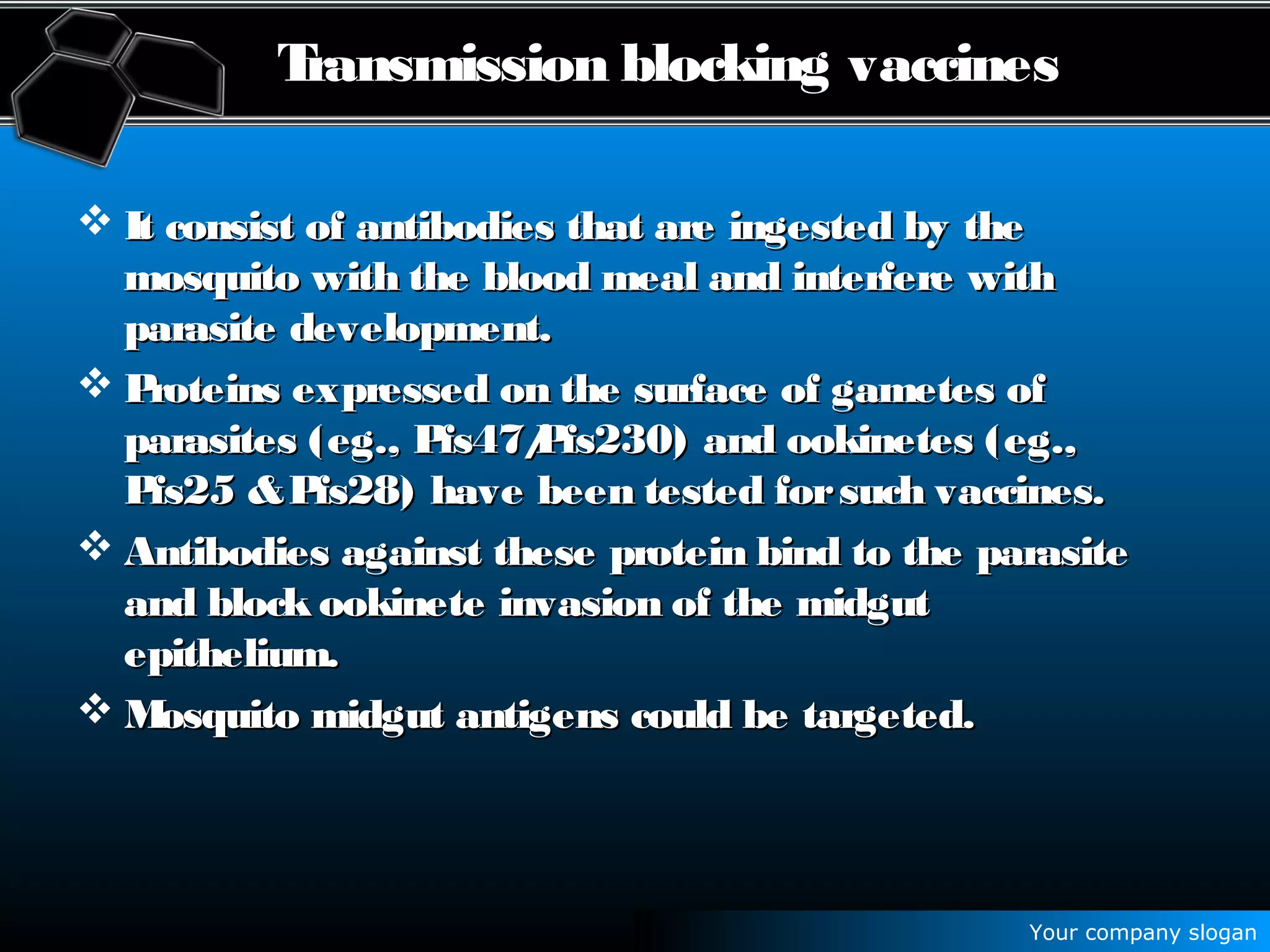 Your company slogan
Transmission blocking vaccines
 It consist of antibodies that are ingested by theIt consist of antibodies that are ingested by the
mosquito with the blood meal and interfere withmosquito with the blood meal and interfere with
parasite development.parasite development.
 Proteins expressed on the surface of gametes ofProteins expressed on the surface of gametes of
parasites (eg., Pfs47/Pfs230) and ookinetes (eg.,parasites (eg., Pfs47/Pfs230) and ookinetes (eg.,
Pfs25 &Pfs28) have been tested forsuch vaccines.Pfs25 &Pfs28) have been tested forsuch vaccines.
 Antibodies against these protein bind to the parasiteAntibodies against these protein bind to the parasite
and block ookinete invasion of the midgutand block ookinete invasion of the midgut
epithelium.epithelium.
 Mosquito midgut antigens could be targeted.Mosquito midgut antigens could be targeted.
 