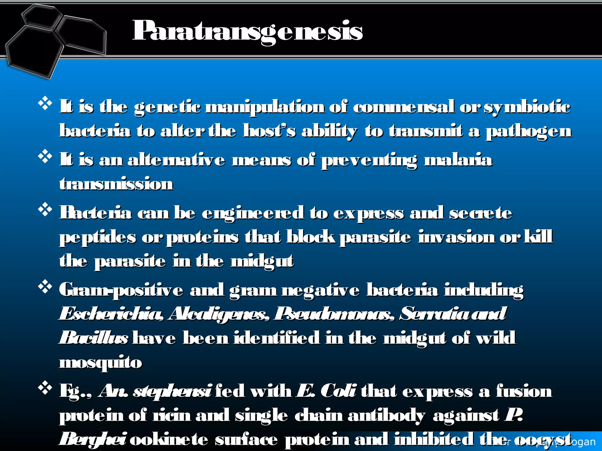 Your company slogan
Paratransgenesis
 It is the genetic manipulation of commensal orsymbioticIt is the genetic manipulation of commensal orsymbiotic
bacteria to alterthe host’s ability to transmit a pathogenbacteria to alterthe host’s ability to transmit a pathogen
 It is an alternative means of preventing malariaIt is an alternative means of preventing malaria
transmissiontransmission
 Bacteria can be engineered to express and secreteBacteria can be engineered to express and secrete
peptides orproteins that block parasite invasion orkillpeptides orproteins that block parasite invasion orkill
the parasite in the midgutthe parasite in the midgut
 Gram-positive and gram negative bacteria includingGram-positive and gram negative bacteria including
Escherichia, Alcaligenes, Pseudomonas, SerratiaandEscherichia, Alcaligenes, Pseudomonas, Serratiaand
BacillusBacillus have been identified in the midgut of wildhave been identified in the midgut of wild
mosquitomosquito
 Eg.,Eg., An. stephensiAn. stephensi fed withfed with E. ColiE. Coli that express a fusionthat express a fusion
protein of ricin and single chain antibody againstprotein of ricin and single chain antibody against P.P.
BergheiBerghei ookinete surface protein and inhibited the oocystookinete surface protein and inhibited the oocyst
 