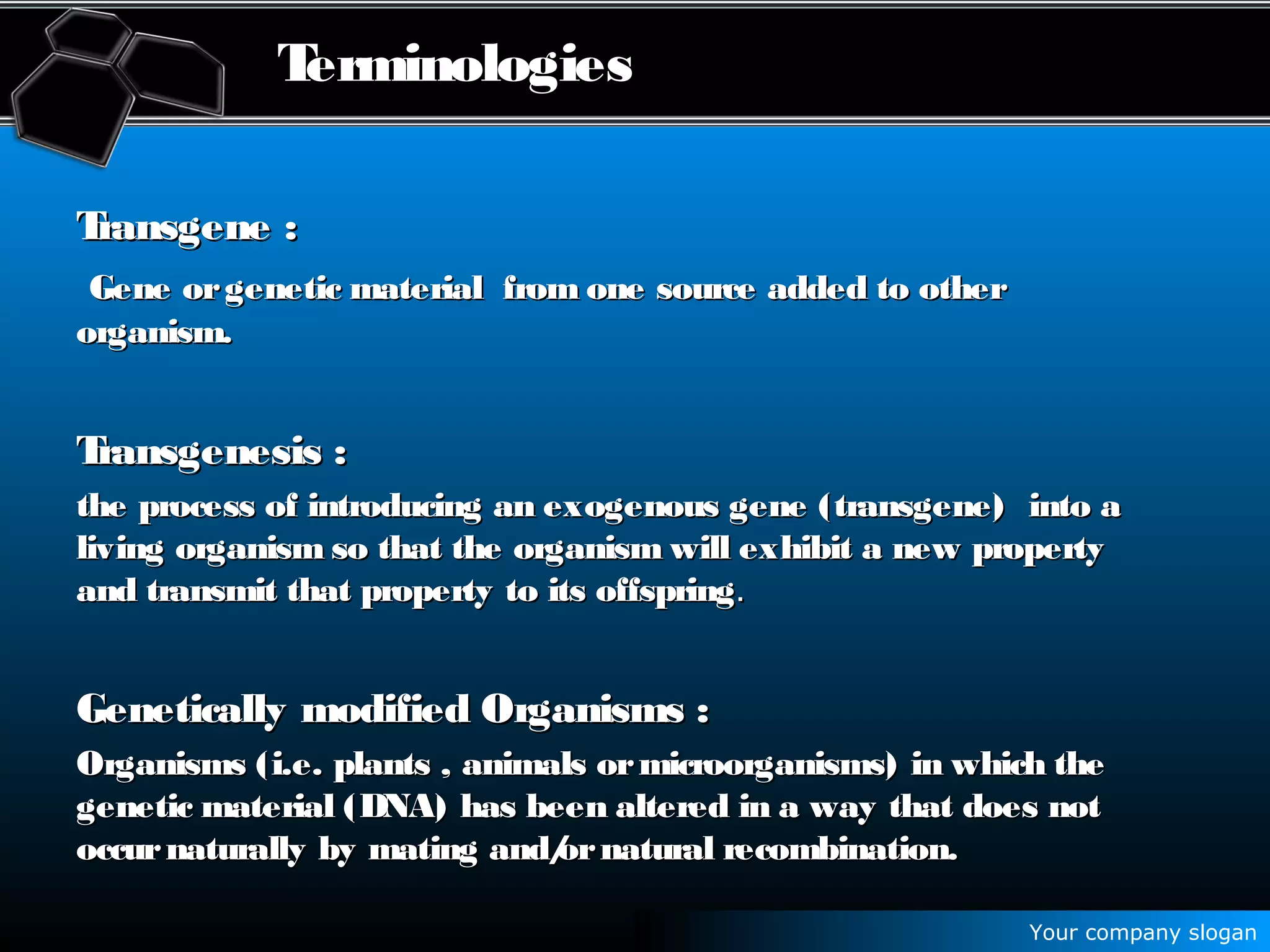 Your company slogan
Terminologies
TransgeneTransgene ::
Gene orgenetic material from one source added to otherGene orgenetic material from one source added to other
organism.organism.
Transgenesis :Transgenesis :
the process of introducing an exogenous gene (transgene) into athe process of introducing an exogenous gene (transgene) into a
living organism so that the organism will exhibit a new propertyliving organism so that the organism will exhibit a new property
and transmit that property to its offspringand transmit that property to its offspring..
Genetically modified Organisms :Genetically modified Organisms :
Organisms (i.e. plants , animals ormicroorganisms) in which theOrganisms (i.e. plants , animals ormicroorganisms) in which the
genetic material (DNA) has been altered in a way that does notgenetic material (DNA) has been altered in a way that does not
occurnaturally by mating and/ornatural recombination.occurnaturally by mating and/ornatural recombination.
 
