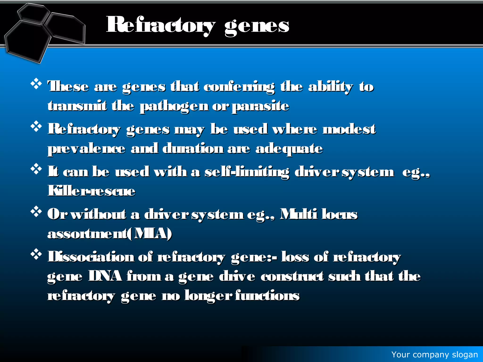 Your company slogan
Refractory genes
 These are genes that conferring the ability toThese are genes that conferring the ability to
transmit the pathogen orparasitetransmit the pathogen orparasite
 Refractory genes may be used where modestRefractory genes may be used where modest
prevalence and duration are adequateprevalence and duration are adequate
 It can be used with a self-limiting driversystem eg.,It can be used with a self-limiting driversystem eg.,
Killer-rescueKiller-rescue
 Orwithout a driversystem eg., Multi locusOrwithout a driversystem eg., Multi locus
assortment(MLA)assortment(MLA)
 Dissociation of refractory gene:- loss of refractoryDissociation of refractory gene:- loss of refractory
gene DNA from a gene drive construct such that thegene DNA from a gene drive construct such that the
refractory gene no longerfunctionsrefractory gene no longerfunctions
 