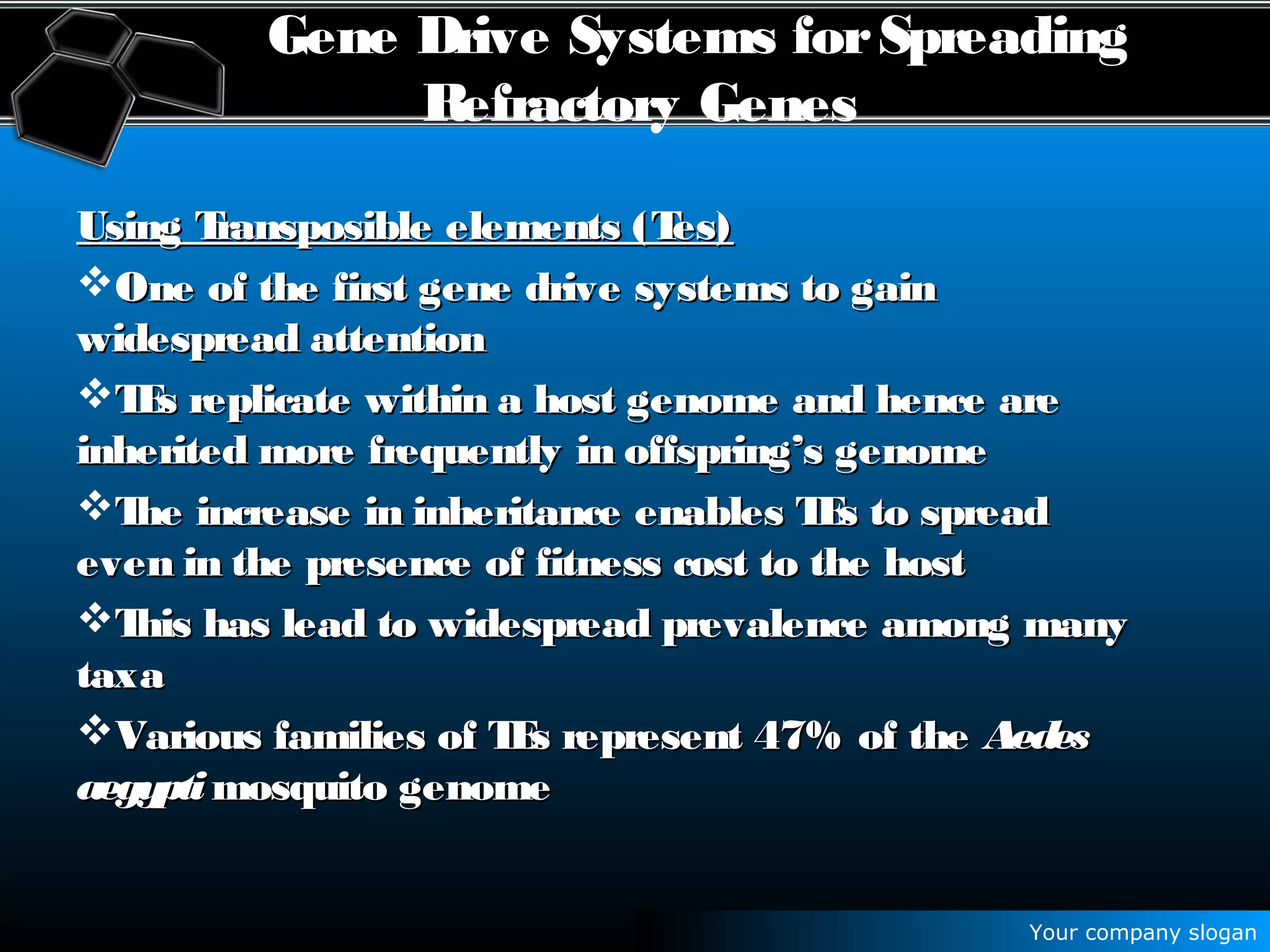 Your company slogan
Gene Drive Systems forSpreading
Refractory Genes
Using Transposible elements (Tes)Using Transposible elements (Tes)
One of the first gene drive systems to gainOne of the first gene drive systems to gain
widespread attentionwidespread attention
TEs replicate within a host genome and hence areTEs replicate within a host genome and hence are
inherited more frequently in offspring’s genomeinherited more frequently in offspring’s genome
The increase in inheritance enables TEs to spreadThe increase in inheritance enables TEs to spread
even in the presence of fitness cost to the hosteven in the presence of fitness cost to the host
This has lead to widespread prevalence among manyThis has lead to widespread prevalence among many
taxataxa
Various families of TEs represent 47% of theVarious families of TEs represent 47% of the AedesAedes
aegyptiaegypti mosquito genomemosquito genome
 