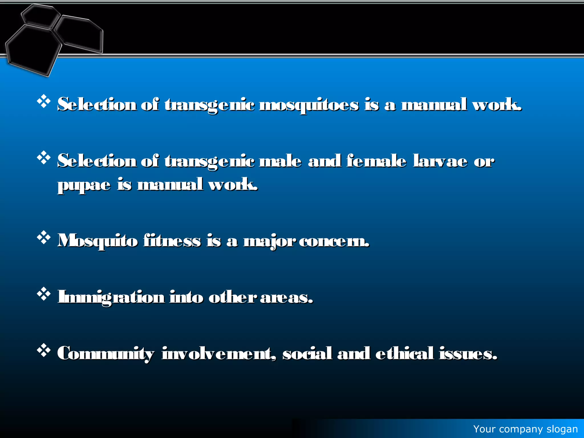 Your company slogan
 Selection of transgenic mosquitoes is a manual work.Selection of transgenic mosquitoes is a manual work.
 Selection of transgenic male and female larvae orSelection of transgenic male and female larvae or
pupae is manual work.pupae is manual work.
 Mosquito fitness is a majorconcern.Mosquito fitness is a majorconcern.
 Immigration into otherareas.Immigration into otherareas.
 Community involvement, social and ethical issues.Community involvement, social and ethical issues.
 