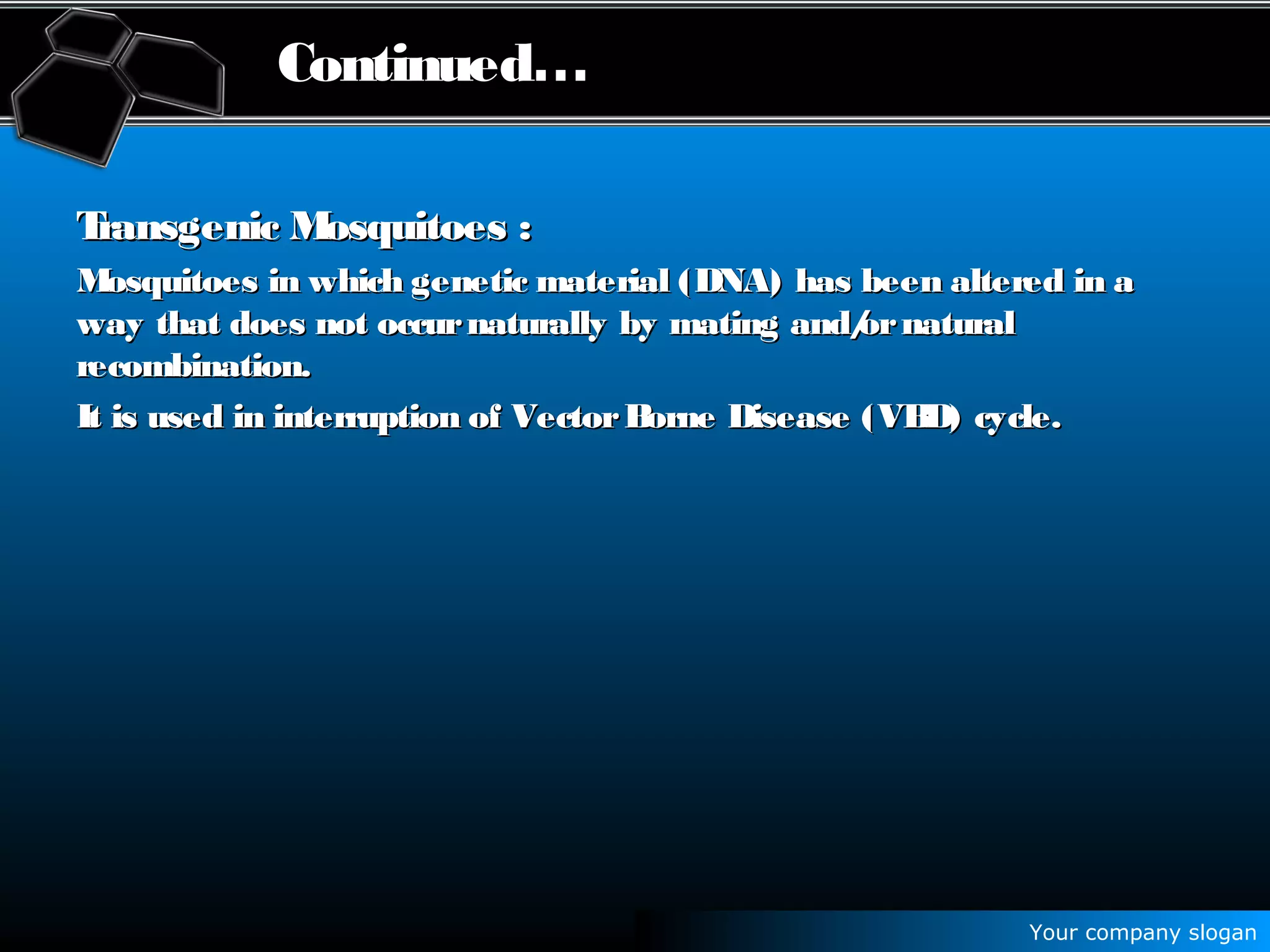 Your company slogan
Continued…
Transgenic Mosquitoes :Transgenic Mosquitoes :
Mosquitoes in which genetic material (DNA) has been altered in aMosquitoes in which genetic material (DNA) has been altered in a
way that does not occurnaturally by mating and/ornaturalway that does not occurnaturally by mating and/ornatural
recombination.recombination.
It is used in interruption of VectorBorne Disease (VBD) cycle.It is used in interruption of VectorBorne Disease (VBD) cycle.
 