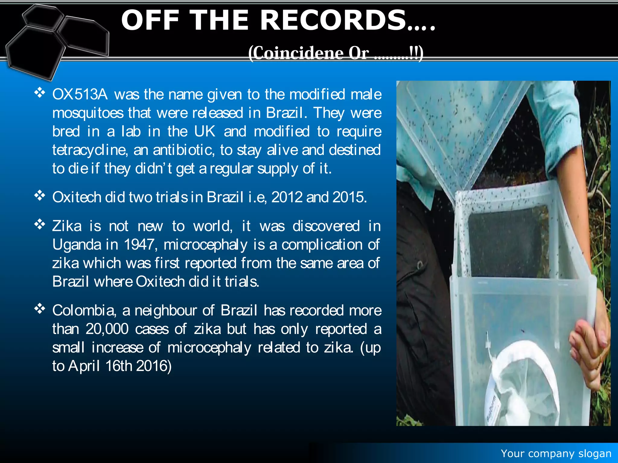 Your company slogan
OFF THE RECORDS….
(Coincidene Or .........!!)
 OX513A was the name given to the modified male
mosquitoes that were released in Brazil. They were
bred in a lab in the UK and modified to require
tetracycline, an antibiotic, to stay alive and destined
to dieif they didn’t get aregular supply of it.
 Oxitech did two trialsin Brazil i.e, 2012 and 2015.
 Zika is not new to world, it was discovered in
Uganda in 1947, microcephaly is a complication of
zika which was first reported from the same area of
Brazil whereOxitech did it trials.
 Colombia, a neighbour of Brazil has recorded more
than 20,000 cases of zika but has only reported a
small increase of microcephaly related to zika. (up
to April 16th 2016)
 