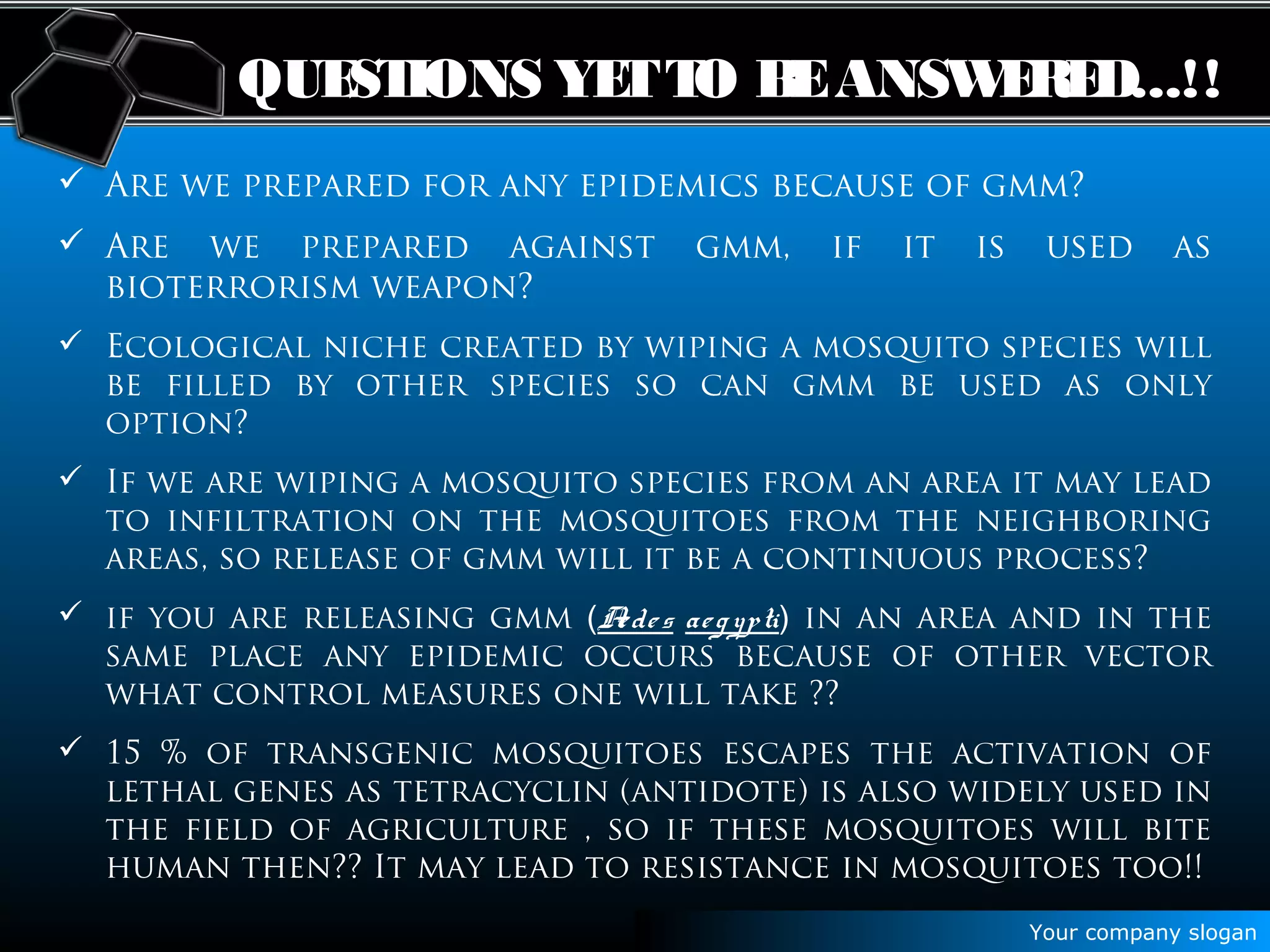 Your company slogan
QUESTIONS YETTO BEANSWERED...!!
 Are we prepared for any epidemics because of gmm?
 Are we prepared against gmm, if it is used as
bioterrorism weapon?
 Ecological niche created by wiping a mosquito species will
be filled by other species so can gmm be used as only
option?
 If we are wiping a mosquito species from an area it may lead
to infiltration on the mosquitoes from the neighboring
areas, so release of gmm will it be a continuous process?
 if you are releasing gmm (Aedes aegypti) in an area and in the
same place any epidemic occurs because of other vector
what control measures one will take ??
 15 % of transgenic mosquitoes escapes the activation of
lethal genes as tetracyclin (antidote) is also widely used in
the field of agriculture , so if these mosquitoes will bite
human then?? It may lead to resistance in mosquitoes too!!
 