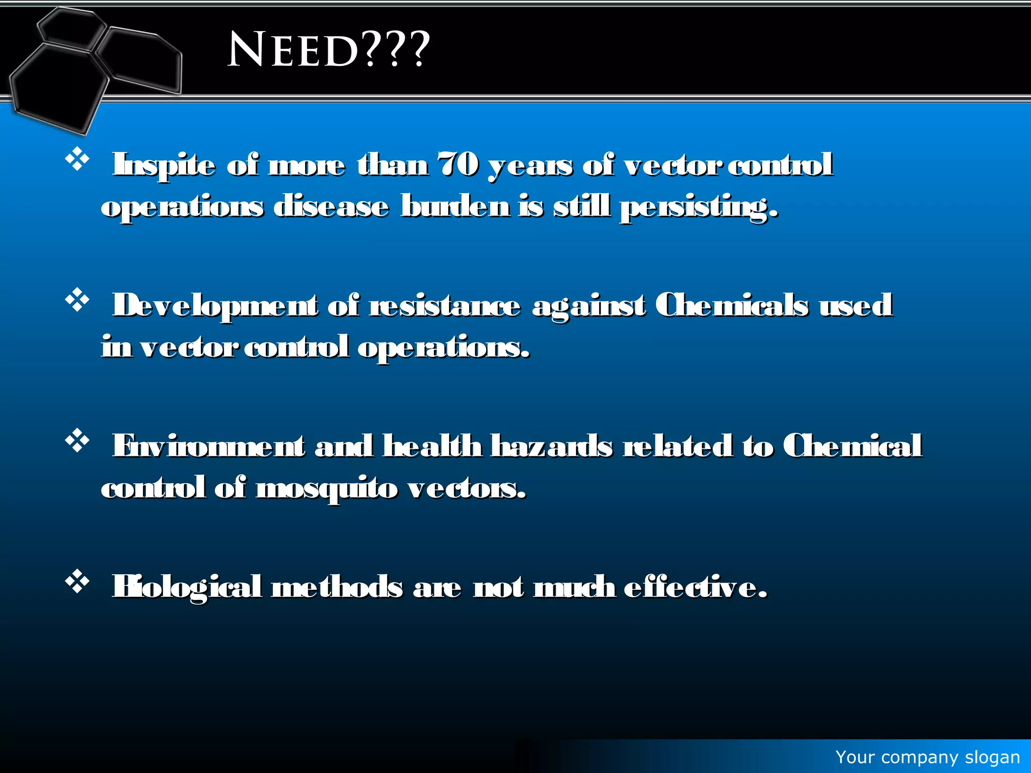Your company slogan
Need???
 Inspite of more than 70 years of vectorcontrolInspite of more than 70 years of vectorcontrol
operations disease burden is still persisting.operations disease burden is still persisting.
 Development of resistance against Chemicals usedDevelopment of resistance against Chemicals used
in vectorcontrol operations.in vectorcontrol operations.
 Environment and health hazards related to ChemicalEnvironment and health hazards related to Chemical
control of mosquito vectors.control of mosquito vectors.
 Biological methods are not much effective.Biological methods are not much effective.
 