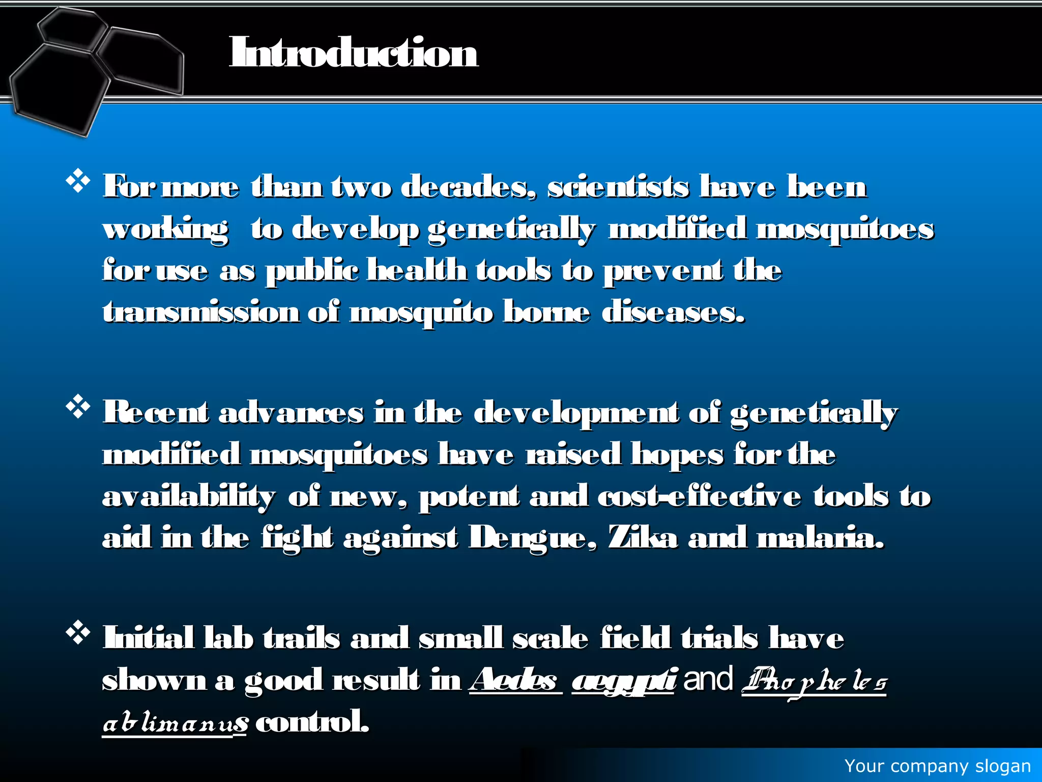Your company slogan
Introduction
 Formore than two decades, scientists have beenFormore than two decades, scientists have been
working to develop genetically modified mosquitoesworking to develop genetically modified mosquitoes
foruse as public health tools to prevent theforuse as public health tools to prevent the
transmission of mosquito borne diseases.transmission of mosquito borne diseases.
 Recent advances in the development of geneticallyRecent advances in the development of genetically
modified mosquitoes have raised hopes forthemodified mosquitoes have raised hopes forthe
availability of new, potent and cost-effective tools toavailability of new, potent and cost-effective tools to
aid in the fight against Dengue, Zika and malaria.aid in the fight against Dengue, Zika and malaria.
 Initial lab trails and small scale field trials haveInitial lab trails and small scale field trials have
shown a good result inshown a good result in AedesAedes aegyptiaegypti andand Ano phelesAno pheles
ablimanuablimanuss control.control.
 