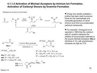16
4.1.1.2 Activation of Michael Acceptors by Iminium Ion Formation,
Activation of Carbonyl Donors by Enamine Formation
Cheap and readily available L-
proline has been used numerous
times for the intermediate and
reversible generation of chiral
iminium ions from a,b-unsaturated
carbonyl compounds.
For example, Yamaguchi et al.
reported in 1993 that the rubidium
salt of L-proline catalyzes the
addition of di-iso-propyl malonate to
the acyclic Michael acceptors 40a–c
(Scheme 4.13), with enantiomeric
excesses as high as 77%.
 