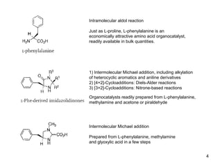 Intramolecular aldol reaction
Just as L-proline, L-phenylalanine is an
economically attractive amino acid organocatalyst,
readily available in bulk quantities.
1) Intermolecular Michael addition, including alkylation
of heterocyclic aromatics and aniline derivatives
2) [4+2]-Cycloadditions: Diels-Alder reactions
3) [3+2]-Cycloadditions: Nitrone-based reactions
Organocatalysts readily prepared from L-phenylalanine,
methylamine and acetone or piraldehyde
Intermolecular Michael addition
Prepared from L-phenylalanine, methylamine
and glyoxylic acid in a few steps
4
 