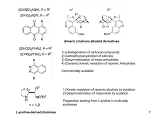 1) α-Halogenation of carbonyl compounds
2) Carboethyoxycyanation of ketones
3) Desymmetrization of meso-anhydrides
4) (Dynamic) kinetic resolution of racemic Anhydrides
Commercially available
dimeric cinchona alkaloid derivatives
L-proline-derived diamines
1) Kinetic resolution of racemic alcohols by acylation
2) Desymmetrization of meso-diols by acylation
Preparation starting from L-proline in multi-step
syntheses
7
 