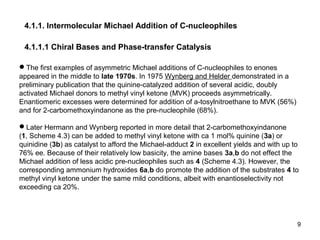 9
4.1.1. Intermolecular Michael Addition of C-nucleophiles
4.1.1.1 Chiral Bases and Phase-transfer Catalysis
The first examples of asymmetric Michael additions of C-nucleophiles to enones
appeared in the middle to late 1970s. In 1975 Wynberg and Helder demonstrated in a
preliminary publication that the quinine-catalyzed addition of several acidic, doubly
activated Michael donors to methyl vinyl ketone (MVK) proceeds asymmetrically.
Enantiomeric excesses were determined for addition of a-tosylnitroethane to MVK (56%)
and for 2-carbomethoxyindanone as the pre-nucleophile (68%).
Later Hermann and Wynberg reported in more detail that 2-carbomethoxyindanone
(1, Scheme 4.3) can be added to methyl vinyl ketone with ca 1 mol% quinine (3a) or
quinidine (3b) as catalyst to afford the Michael-adduct 2 in excellent yields and with up to
76% ee. Because of their relatively low basicity, the amine bases 3a,b do not effect the
Michael addition of less acidic pre-nucleophiles such as 4 (Scheme 4.3). However, the
corresponding ammonium hydroxides 6a,b do promote the addition of the substrates 4 to
methyl vinyl ketone under the same mild conditions, albeit with enantioselectivity not
exceeding ca 20%.
 