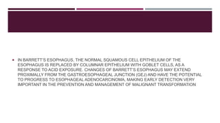  IN BARRETT’S ESOPHAGUS, THE NORMAL SQUAMOUS CELL EPITHELIUM OF THE
ESOPHAGUS IS REPLACED BY COLUMNAR EPITHELIUM WITH GOBLET CELLS, AS A
RESPONSE TO ACID EXPOSURE. CHANGES OF BARRETT’S ESOPHAGUS MAY EXTEND
PROXIMALLY FROM THE GASTROESOPHAGEAL JUNCTION (GEJ) AND HAVE THE POTENTIAL
TO PROGRESS TO ESOPHAGEAL ADENOCARCINOMA, MAKING EARLY DETECTION VERY
IMPORTANT IN THE PREVENTION AND MANAGEMENT OF MALIGNANT TRANSFORMATION
 