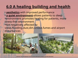 12
6.0 A healing building and health
• aesthetics with improved performance
• a quiet environment-allows patients to sleep
•environment promotes healing for patients, more
stress-free environment
•Not negatively affected by
views,flooding,dust,dirt,smoke,fumes and airport
disturbances
(source: The therapeutic Environment (Richard J.Hazler and Nick Barwick)
 