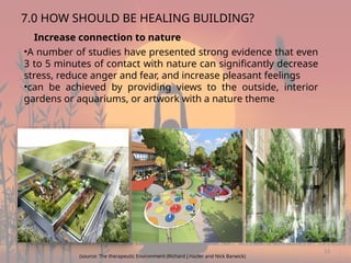 13
7.0 HOW SHOULD BE HEALING BUILDING?
Increase connection to nature
•A number of studies have presented strong evidence that even
3 to 5 minutes of contact with nature can significantly decrease
stress, reduce anger and fear, and increase pleasant feelings
•can be achieved by providing views to the outside, interior
gardens or aquariums, or artwork with a nature theme
(source: The therapeutic Environment (Richard J.Hazler and Nick Barwick)
 