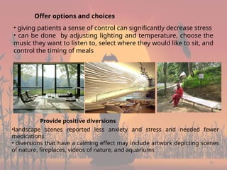 14
Offer options and choices
• giving patients a sense of control can significantly decrease stress
• can be done by adjusting lighting and temperature, choose the
music they want to listen to, select where they would like to sit, and
control the timing of meals
Provide positive diversions
•landscape scenes reported less anxiety and stress and needed fewer
medications
• diversions that have a calming effect may include artwork depicting scenes
of nature, fireplaces, videos of nature, and aquariums
 