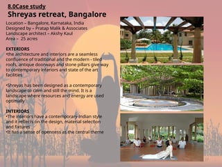 17
8.0Case study
Shreyas retreat, Bangalore
Location – Bangalore, Karnataka, India
Designed by – Pratap Malik & Associates
Landscape architect – Akshy Kaul
Area – 25 acres
EXTERIORS
•the architecture and interiors are a seamless
confluence of traditional and the modern - tiled
roofs, antique doorways and stone pillars give way
to contemporary interiors and state of the art
facilities
•Shreyas has been designed as a contemporary
landscape to calm and still the mind. It is a
landscape where resources and energy are used
optimally
INTERIORS
•The interiors have a contemporary Indian style
and it reflects on the design, material selection
and fixtures
•It has a sense of openness as the central theme
 