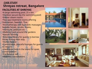 18
CASE STUDY
Shreyas retreat, Bangalore
FACILITIES AT SHREYAS
•A large swimming pool, 25 x 6m
•Outdoor Jacuzzi (by the swimming pool)
•Indoor steam rooms
•Two spa treatment rooms offering
Indonesian, Swedish, Thai,
•Aromatherapy and Ayurvedic massages
besides facials, scrubs, masks,
•manicure, pedicure etc
•Walking track around the gardens
•Nature farming
•Extensive library for guests to borrow
books during their stay.
•Home theatre
•Comfortable, peaceful lounges for guests
to relax in.
•meditation huts in the lawns for quiet
contemplation
•Conference hall
•Wellness consultations
 