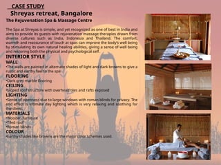 19
CASE STUDY
Shreyas retreat, Bangalore
The Rejuvenation Spa & Massage Centre
The Spa at Shreyas is simple, and yet recognized as one of best in India and
aims to provide its guests with rejuvenation massage therapies drawn from
diverse cultures such as India, Indonesia and Thailand. The comfort,
warmth and reassurance of touch at spas can improve the body’s well being
by stimulating its own natural healing abilities, giving a sense of well being
and restoring both the physical and psychological self.
INTERIOR STYLE
WALL
•The walls are painted in alternate shades of light and dark browns to give a
rustic and earthy feel to the spa
FLOORING
•Dark grey marble flooring
CEILING
•Sloped roof structure with overhead tiles and rafts exposed
LIGHTING
•Sense of openness due to large windows with roman blinds for privacy. The
end effect is intimate day lighting which is very relaxing and soothing for
the client.
MATERIALS
•Wooden furniture
•Tiled roof
•Roman blinds
COLOUR
•Earthy shades like browns are the major color schemes used.
 