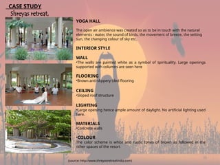 20
YOGA HALL
The open air ambience was created so as to be in touch with the natural
elements - water, the sound of birds, the movement of breeze, the setting
sun, the changing colour of sky etc.
INTERIOR STYLE
WALL
•The walls are painted white as a symbol of spirituality. Large openings
supported with columns are seen here
FLOORING
•Brown anti-slippery tiled flooring
CEILING
•Sloped roof structure
LIGHTING
•Large opening hence ample amount of daylight. No artificial lighting used
here.
MATERIALS
•Concrete walls
•COLOUR
The color scheme is white and rustic tones of brown as followed in the
other spaces of the resort
CASE STUDY
Shreyas retreat,
Bangalore
(source: http//www.shreyasretreatindia.com)
 