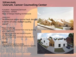 21
9.0Case study
Livsrum, Cancer Counseling Center
•Location – Naestved,Denmark
•Architect – EFFEKT
•Base of Design-Healing Architecture
IDEOLOGY:
“Architecture alone cannot heal, design
in terms of color, daylight quality,
sound”
Major Challenge
•outdoor spaces protected from noise by placing
atria in the centre
•Simple but carefully laid interlocking plan
•All rooms face atria
•Indoor and outdoor connection physically and
visually
VISION
•Open and transparent building
•High level of socialization(two green courtyards)
 