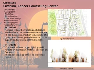 22
Case study
Livsrum, Cancer Counseling Center
COMPONENTS
•Living room
•Workshop
•Administration
•Library and lounge
•Seminar rooms
•Training rooms
•Spaces for wellness
EXTERIORS
•Livsrum is based on healing architecture
which reflects the heal environment nature
•It has increase connection to naturally, offer
option and choices, provide access to social
support and provide positive diversions
INTERIORS
•The interiors have proper lighting and it
reflects on the design, material selection and
fixtures
•It has a sense of openness as the central
theme
Fig: Plan of Livsrum
Fig: Front Facade
 