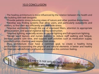 24
The healing architecture is more influenced by the relation between the health and
the building with well designed.
•Provide patients stress reducing views of nature and other positive distractions.
•Develop way finding systems that allow users, and particularly outpatients and
visitors, to find their way efficiently and with little stress.
•Improve ventilation through the use of improved filters, attention to appropriate
pressurization, and special vigilance during construction.
•Improve lighting, especially access to natural lighting and full-spectrum lighting.
•Design ward layouts and nurses stations to reduce staff walking and fatigue,
increase patient care time, and support staff activities such as medication supply,
communication, charting, and respite from stress.
Thus, architecture must have a common goal, to create a healthy living
environment incorporating the physical and natural elements .A better and healthy
architecture will definitely profound and conceive this common feeling.
10.0 CONCLUSION
“Healing Centre is not only to help patients heal
physically, but spiritually”
 