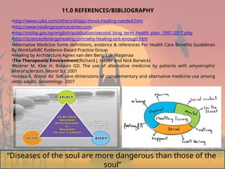 25
11.0 REFERENCES/BIBLIOGRAPHY
•http://www.cuke.com/others/shippi-thesis-healing-needed.htm
•http://www.healingessencecenter.com
•http://mohp.gov.np/english/publication/second_long_term_health_plan_1997-2017.php
•http://scienceofenergyhealing.com/why-healing-isnt-enough.htm
•Alternative Medicine Some definitions, evidence & references For Health Care Benefits Guidelines
By WorkSafeBC Evidence-Based Practice Group
•Healing by Architecture Agnes van den Berg, Cor Wagenaa
•The Therapeutic Environment(Richard J. Hazler and Nick Barwick)
•Wasner M, Klier H, Borasio GD. The use of alternative medicine by patients with amyotrophic
lateral sclerosis. Neurol Sci. 2001
•Votova K, Wister AV. Self-care dimensions of complementary and alternative medicine use among
older adults. Gerontology. 2007
“Diseases of the soul are more dangerous than those of the
soul”
 